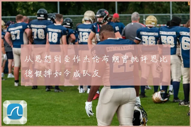从恩怨到合作杰伦布朗曾批评恩比德假摔如今成队友