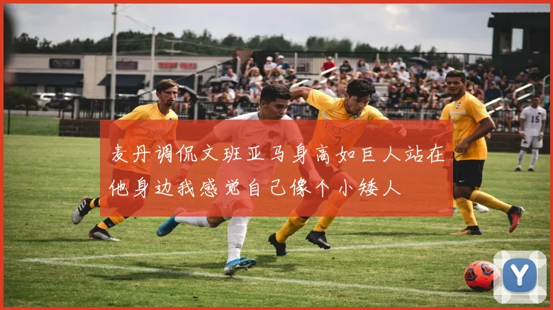 麦丹调侃文班亚马身高如巨人站在他身边我感觉自己像个小矮人