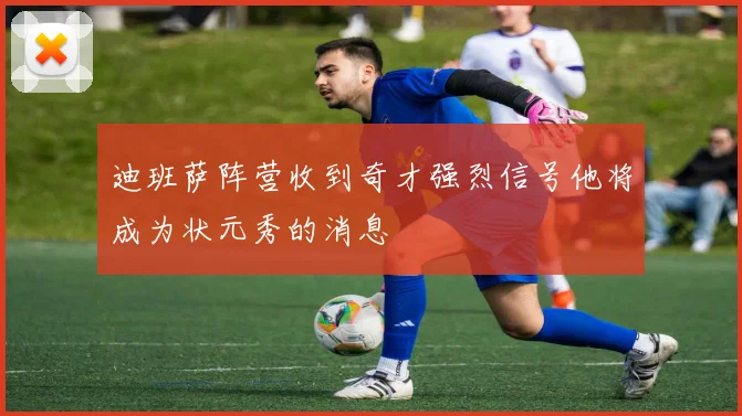 迪班萨阵营收到奇才强烈信号他将成为状元秀的消息