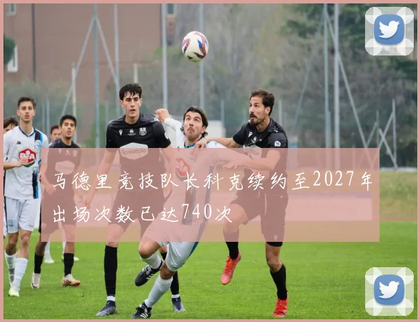 马德里竞技队长科克续约至2027年出场次数已达740次