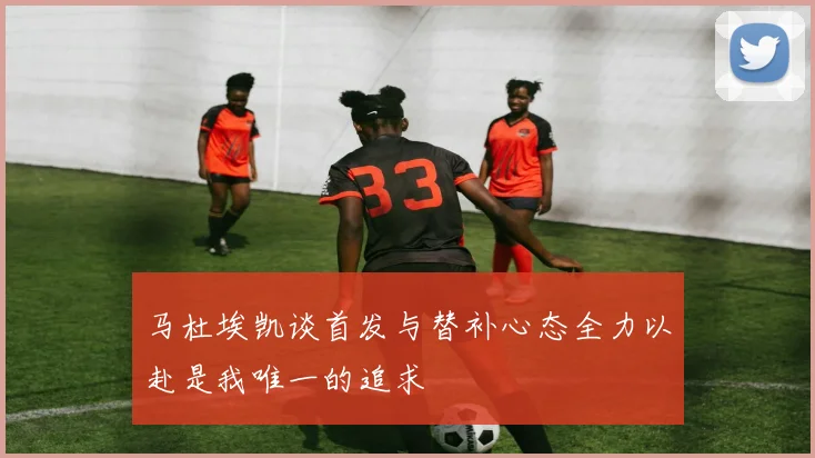 马杜埃凯谈首发与替补心态全力以赴是我唯一的追求