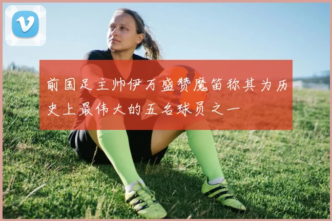 前国足主帅伊万盛赞魔笛称其为历史上最伟大的五名球员之一