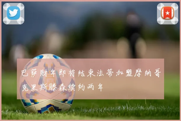 巴萨财年即将结束法蒂加盟摩纳哥克里斯滕森续约两年