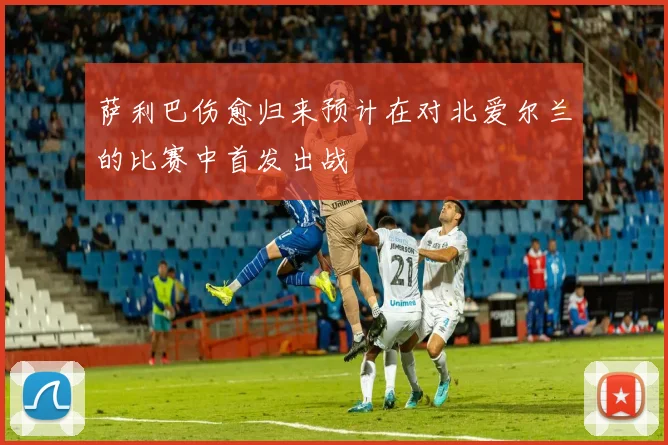 萨利巴伤愈归来预计在对北爱尔兰的比赛中首发出战