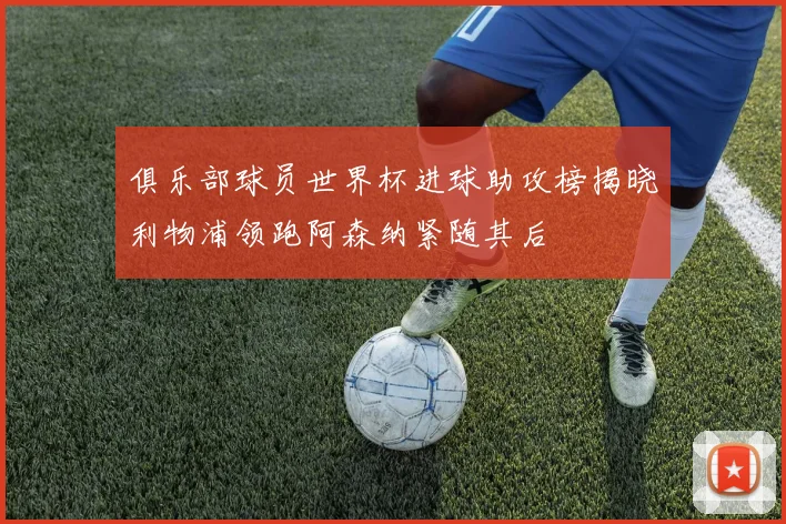 俱乐部球员世界杯进球助攻榜揭晓利物浦领跑阿森纳紧随其后