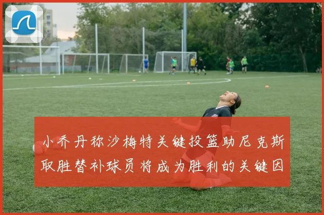 小乔丹称沙梅特关键投篮助尼克斯取胜替补球员将成为胜利的关键因素