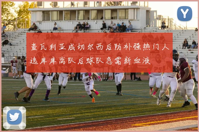 查瓦利亚成切尔西后防补强热门人选库库离队后球队急需新血液
