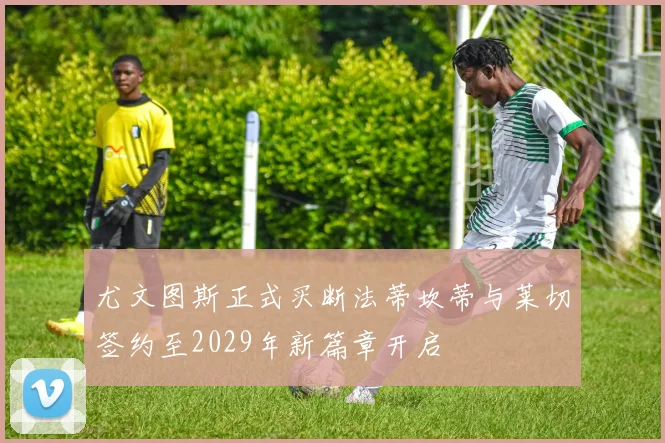 尤文图斯正式买断法蒂坎蒂与莱切签约至2029年新篇章开启