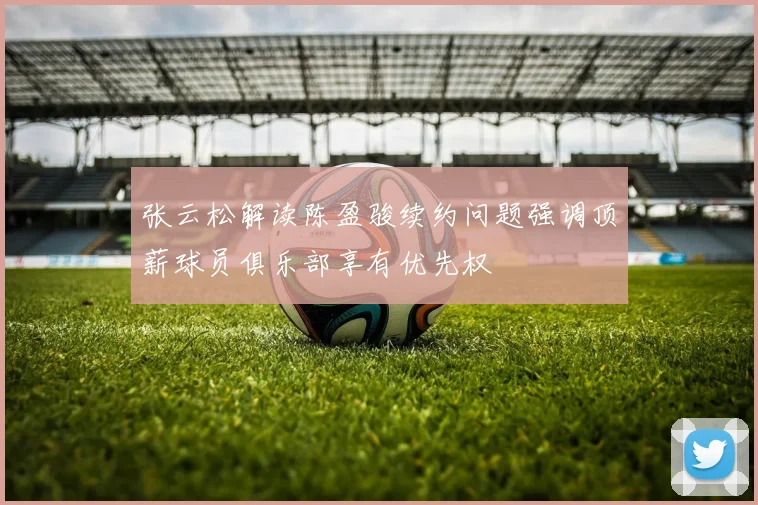 张云松解读陈盈骏续约问题强调顶薪球员俱乐部享有优先权
