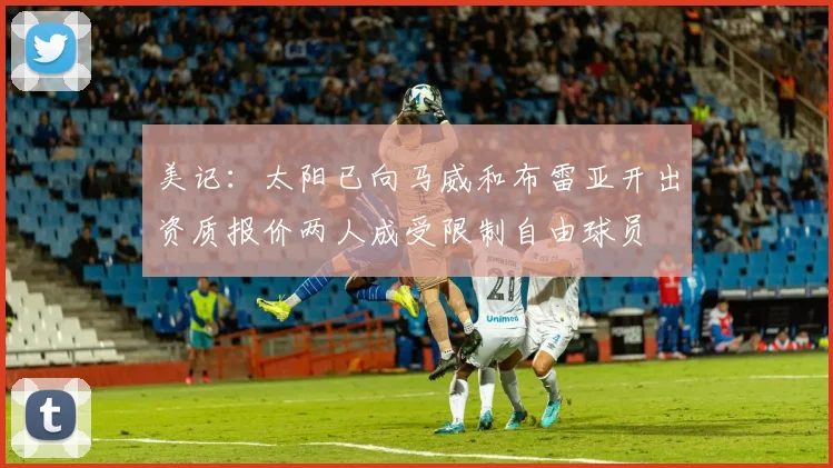 美记：太阳已向马威和布雷亚开出资质报价两人成受限制自由球员