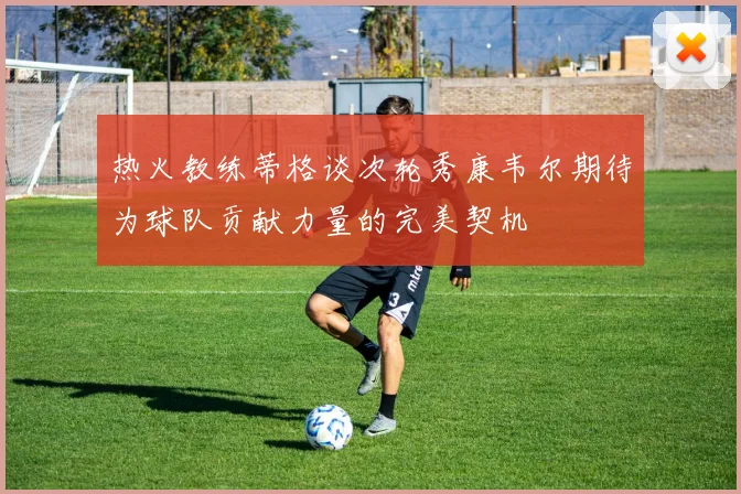 热火教练蒂格谈次轮秀康韦尔期待为球队贡献力量的完美契机