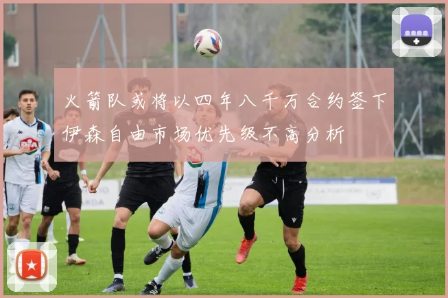 火箭队或将以四年八千万合约签下伊森自由市场优先级不高分析