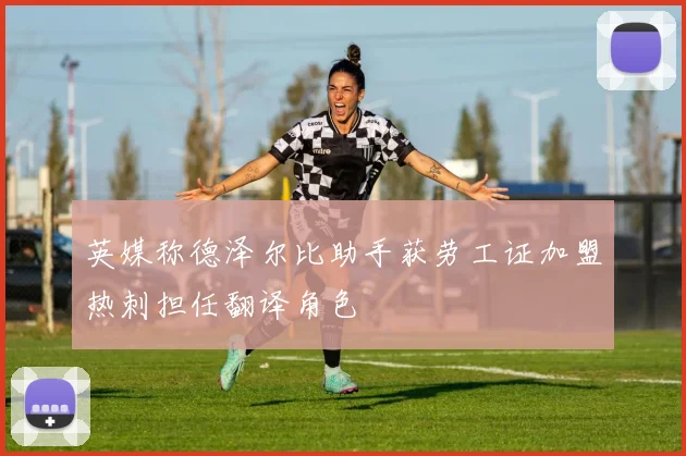 英媒称德泽尔比助手获劳工证加盟热刺担任翻译角色