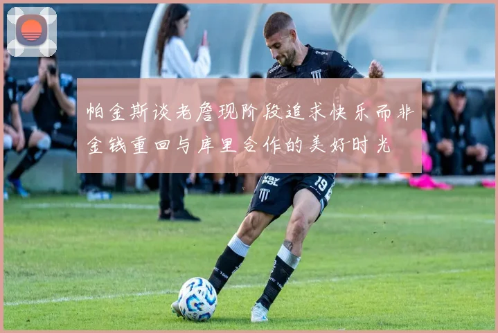 帕金斯谈老詹现阶段追求快乐而非金钱重回与库里合作的美好时光