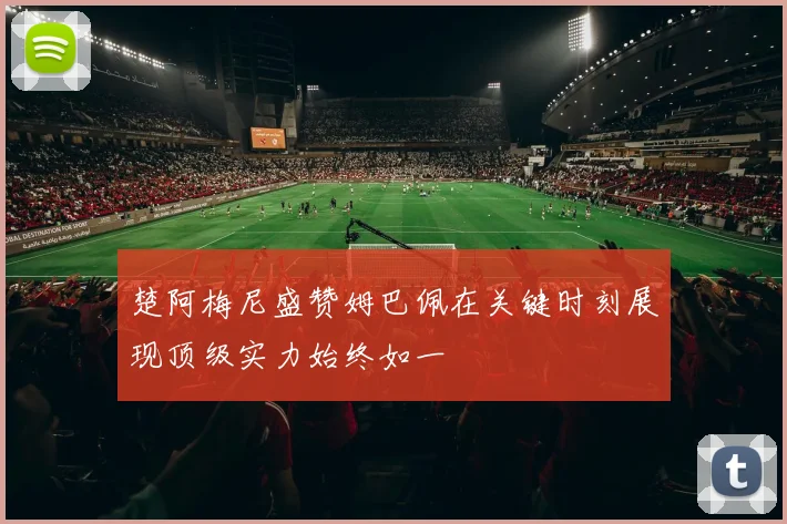 楚阿梅尼盛赞姆巴佩在关键时刻展现顶级实力始终如一