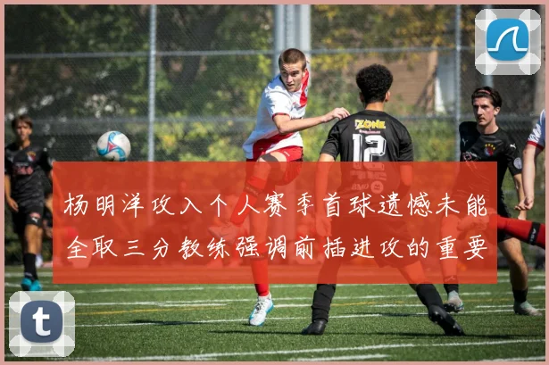 杨明洋攻入个人赛季首球遗憾未能全取三分教练强调前插进攻的重要性