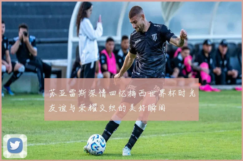 苏亚雷斯深情回忆梅西世界杯时光友谊与荣耀交织的美好瞬间